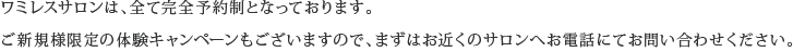 ワミレスサロンは、全て完全予約制となっております。ご新規様限定の体験キャンペーンもございますので、まずはお近くのサロンへお電話にてお問い合わせください。