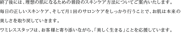 終了後には、理想の肌になるための普段のスキンケア方法についてご案内いたします。毎日の正しいスキンケア、そして月１回のサロンケアをしっかり行うことで、お肌は本来の美しさを取り戻していきます。ワミレススタッフは、お客様と寄り添いながら、「美しく生きる」ことを応援しています。