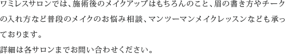 ワミレスサロンでは、施術後のメイクアップはもちろんのこと、眉の書き方やチークの入れ方など普段のメイクのお悩み相談、マンツーマンメイクレッスンなども承っております。詳細は各サロンまでお問い合わせください。