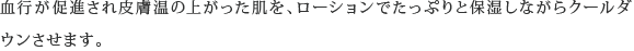 血行が促進され皮膚温の上がった肌を、ローションでたっぷりと保湿しながらクールダウンさせます。